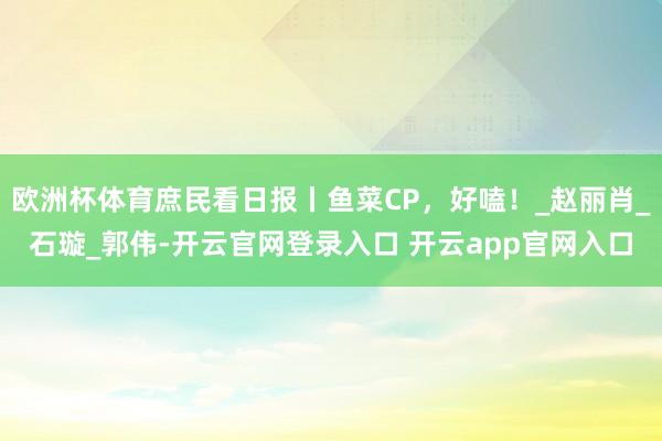 欧洲杯体育庶民看日报丨鱼菜CP，好嗑！_赵丽肖_石璇_郭伟-开云官网登录入口 开云app官网入口
