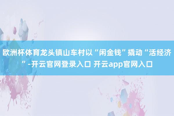 欧洲杯体育龙头镇山车村以“闲金钱”撬动“活经济”-开云官网登录入口 开云app官网入口