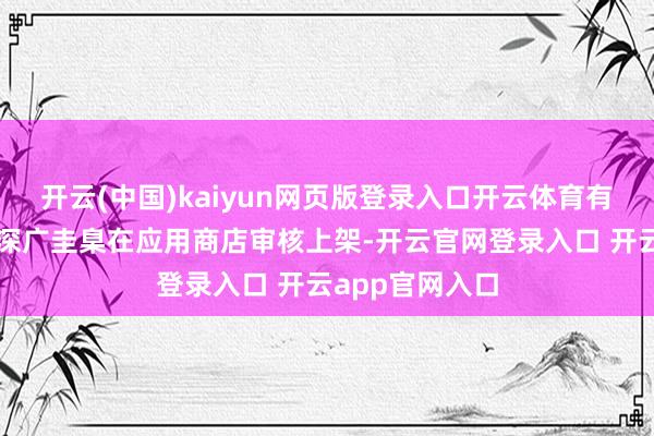 开云(中国)kaiyun网页版登录入口开云体育有的企图伪装成深广圭臬在应用商店审核上架-开云官网登录入口 开云app官网入口