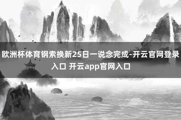 欧洲杯体育钢索换新25日一说念完成-开云官网登录入口 开云app官网入口
