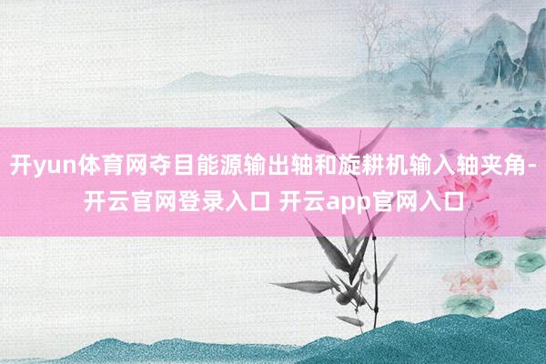 开yun体育网夺目能源输出轴和旋耕机输入轴夹角-开云官网登录入口 开云app官网入口