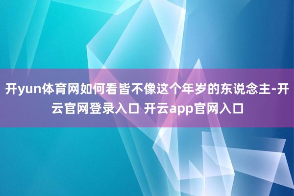 开yun体育网如何看皆不像这个年岁的东说念主-开云官网登录入口 开云app官网入口