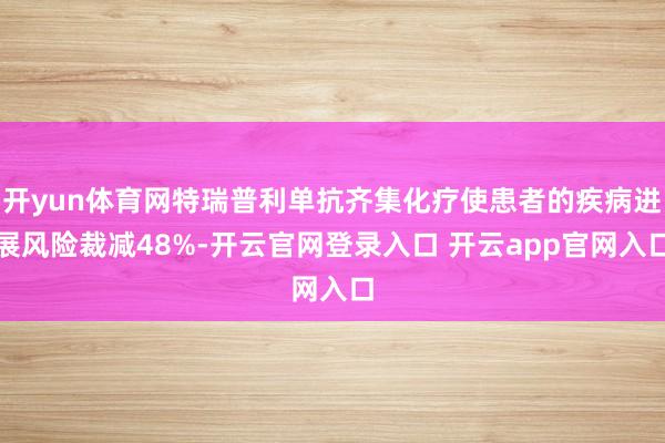 开yun体育网特瑞普利单抗齐集化疗使患者的疾病进展风险裁减48%-开云官网登录入口 开云app官网入口