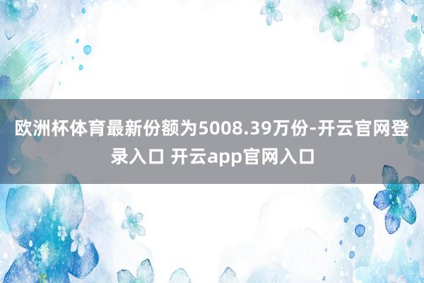 欧洲杯体育最新份额为5008.39万份-开云官网登录入口 开云app官网入口