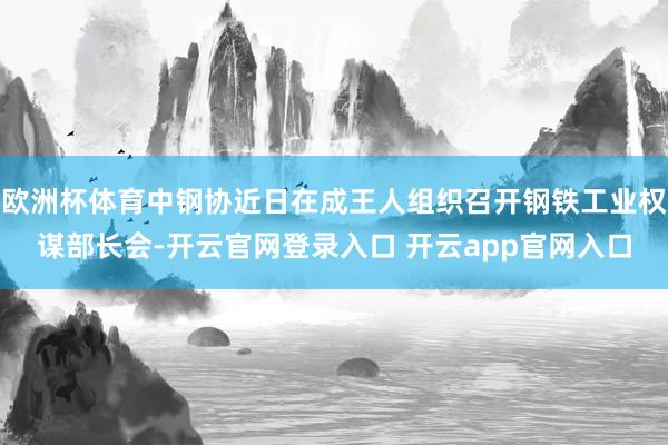 欧洲杯体育中钢协近日在成王人组织召开钢铁工业权谋部长会-开云官网登录入口 开云app官网入口