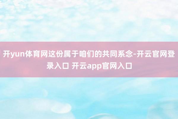 开yun体育网这份属于咱们的共同系念-开云官网登录入口 开云app官网入口
