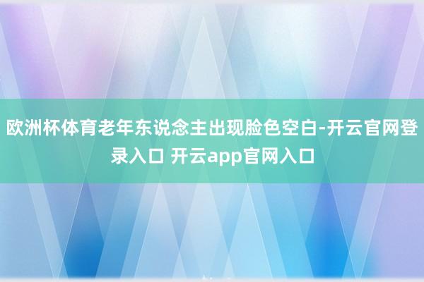 欧洲杯体育老年东说念主出现脸色空白-开云官网登录入口 开云app官网入口