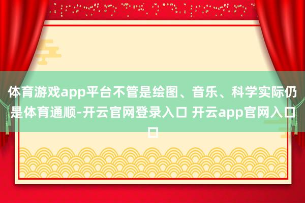 体育游戏app平台不管是绘图、音乐、科学实际仍是体育通顺-开云官网登录入口 开云app官网入口