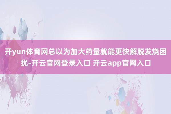 开yun体育网总以为加大药量就能更快解脱发烧困扰-开云官网登录入口 开云app官网入口