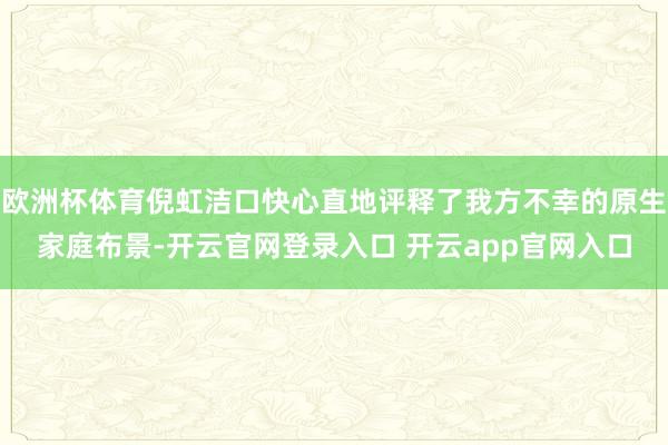 欧洲杯体育倪虹洁口快心直地评释了我方不幸的原生家庭布景-开云官网登录入口 开云app官网入口